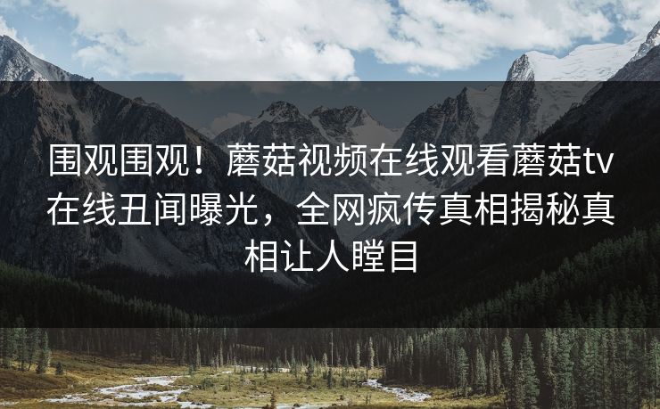 围观围观！蘑菇视频在线观看蘑菇tv在线丑闻曝光，全网疯传真相揭秘真相让人瞠目