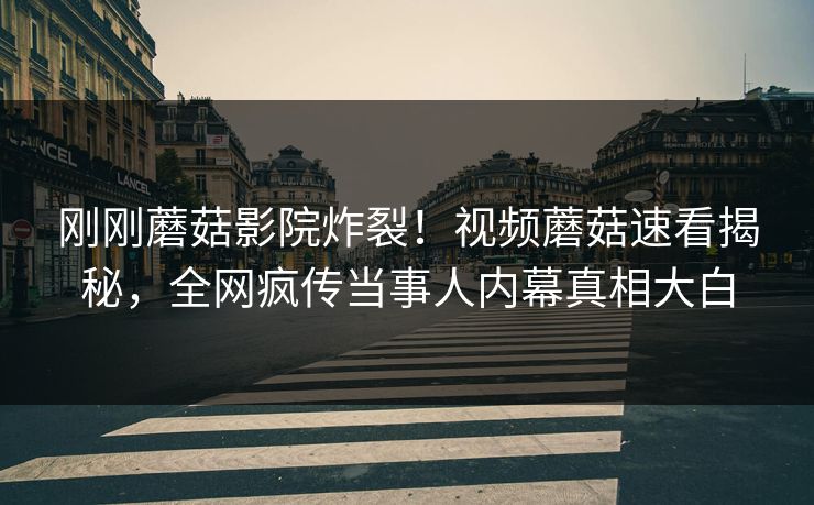 刚刚蘑菇影院炸裂！视频蘑菇速看揭秘，全网疯传当事人内幕真相大白