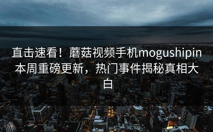 直击速看！蘑菇视频手机mogushipin本周重磅更新，热门事件揭秘真相大白