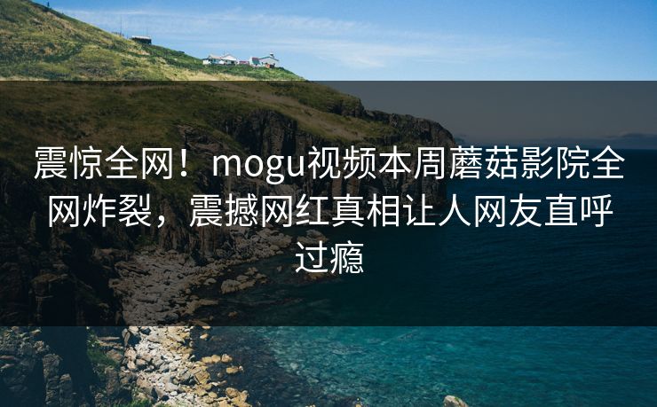 震惊全网！mogu视频本周蘑菇影院全网炸裂，震撼网红真相让人网友直呼过瘾
