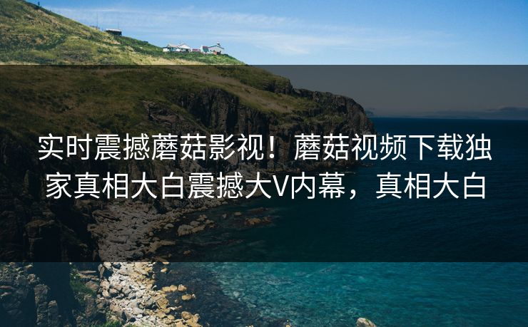实时震撼蘑菇影视！蘑菇视频下载独家真相大白震撼大V内幕，真相大白