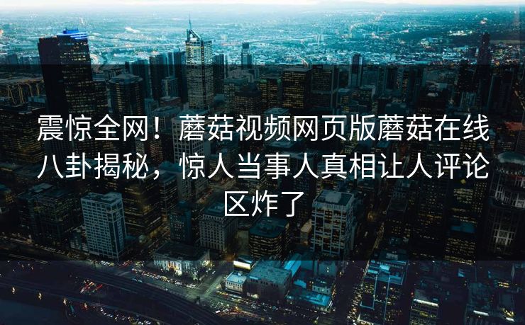 震惊全网！蘑菇视频网页版蘑菇在线八卦揭秘，惊人当事人真相让人评论区炸了