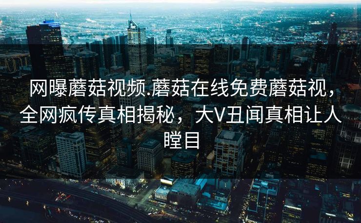 网曝蘑菇视频.蘑菇在线免费蘑菇视，全网疯传真相揭秘，大V丑闻真相让人瞠目