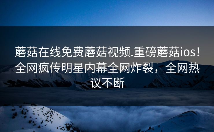 蘑菇在线免费蘑菇视频.重磅蘑菇ios！全网疯传明星内幕全网炸裂，全网热议不断