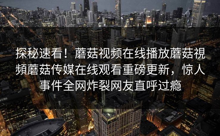 探秘速看！蘑菇视频在线播放蘑菇視頻蘑菇传媒在线观看重磅更新，惊人事件全网炸裂网友直呼过瘾
