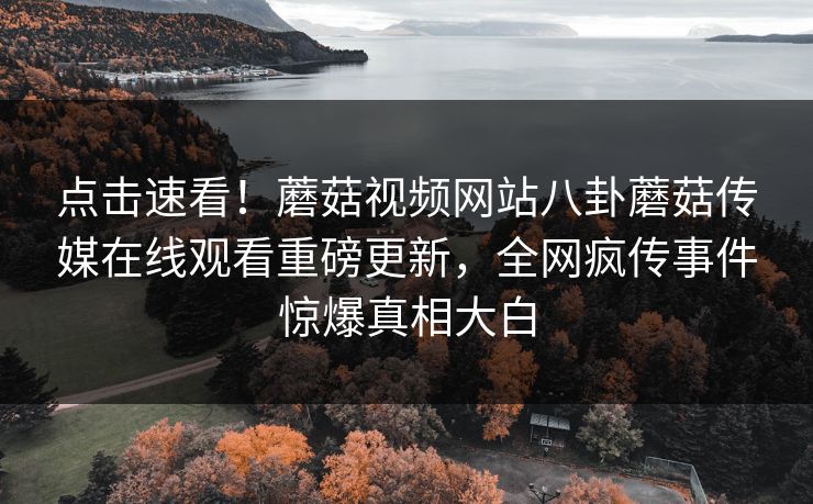点击速看！蘑菇视频网站八卦蘑菇传媒在线观看重磅更新，全网疯传事件惊爆真相大白