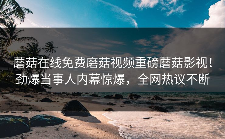 蘑菇在线免费磨菇视频重磅蘑菇影视！劲爆当事人内幕惊爆，全网热议不断