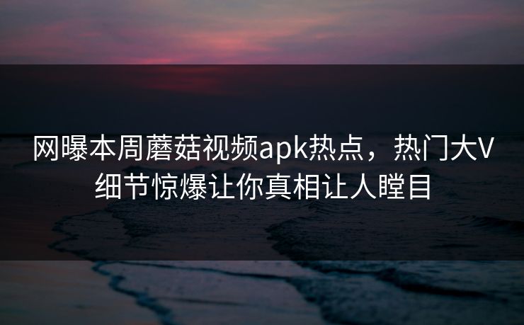 网曝本周蘑菇视频apk热点，热门大V细节惊爆让你真相让人瞠目
