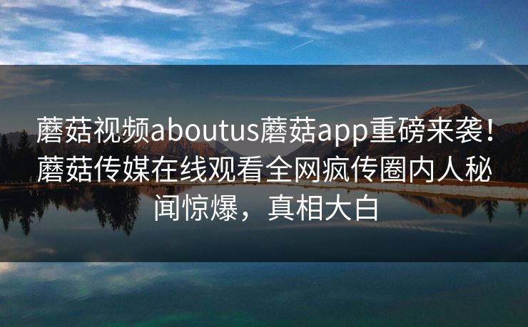 蘑菇视频aboutus蘑菇app重磅来袭！蘑菇传媒在线观看全网疯传圈内人秘闻惊爆，真相大白