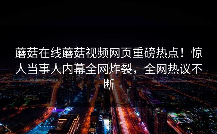 蘑菇在线蘑菇视频网页重磅热点！惊人当事人内幕全网炸裂，全网热议不断