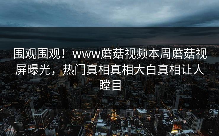 围观围观！www蘑菇视频本周蘑菇视屏曝光，热门真相真相大白真相让人瞠目