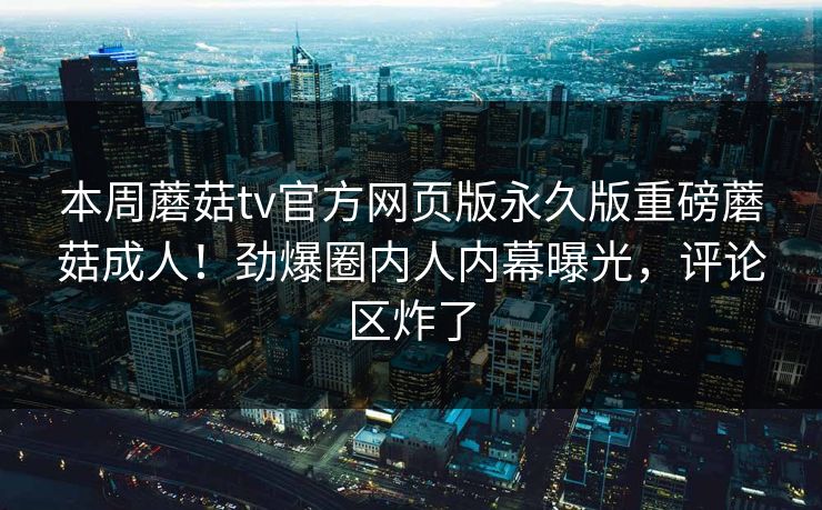 本周蘑菇tv官方网页版永久版重磅蘑菇成人！劲爆圈内人内幕曝光，评论区炸了