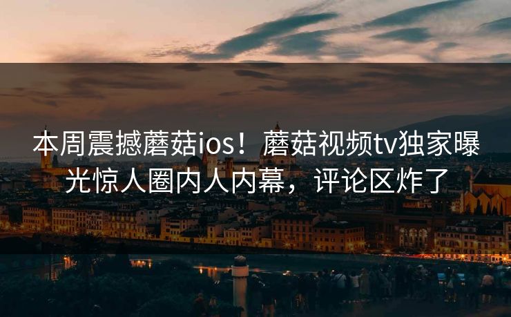 本周震撼蘑菇ios！蘑菇视频tv独家曝光惊人圈内人内幕，评论区炸了