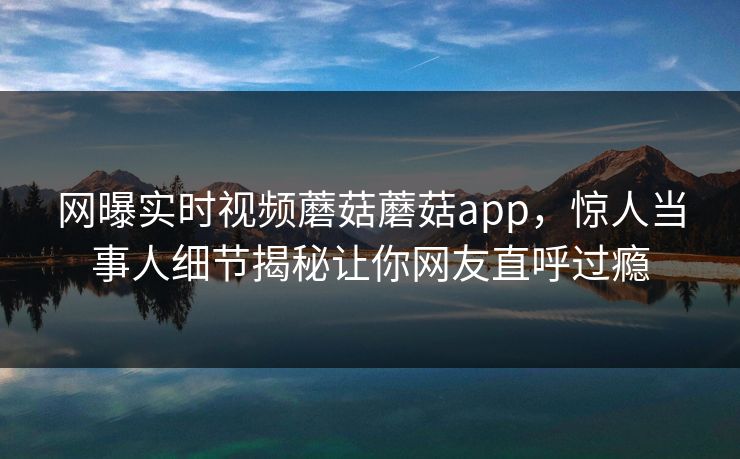 网曝实时视频蘑菇蘑菇app，惊人当事人细节揭秘让你网友直呼过瘾
