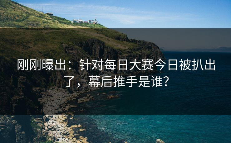 刚刚曝出：针对每日大赛今日被扒出了，幕后推手是谁？