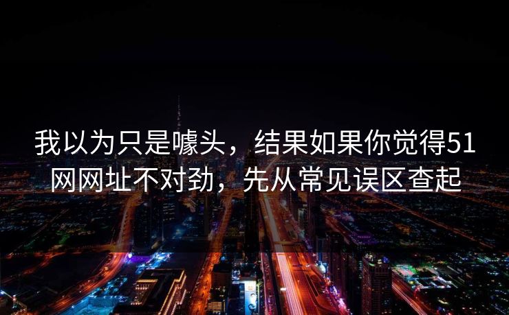 我以为只是噱头，结果如果你觉得51网网址不对劲，先从常见误区查起