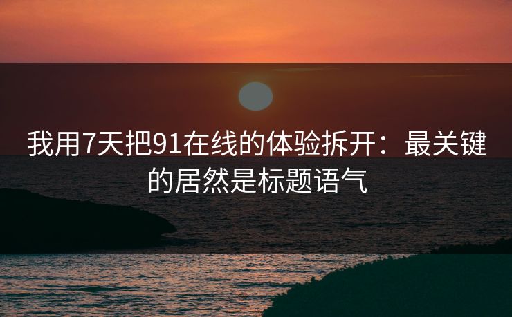 我用7天把91在线的体验拆开：最关键的居然是标题语气