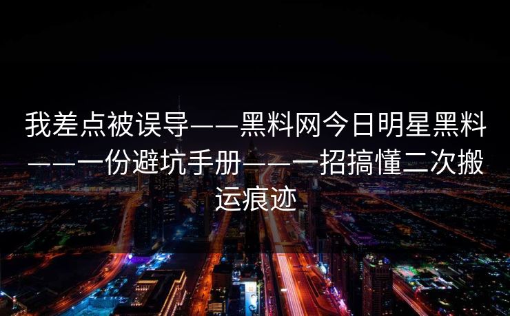 我差点被误导——黑料网今日明星黑料——一份避坑手册——一招搞懂二次搬运痕迹