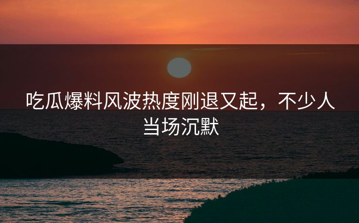 吃瓜爆料风波热度刚退又起,不少人当场沉默 吃瓜爆料风波热度刚退又起,不少人当场沉默