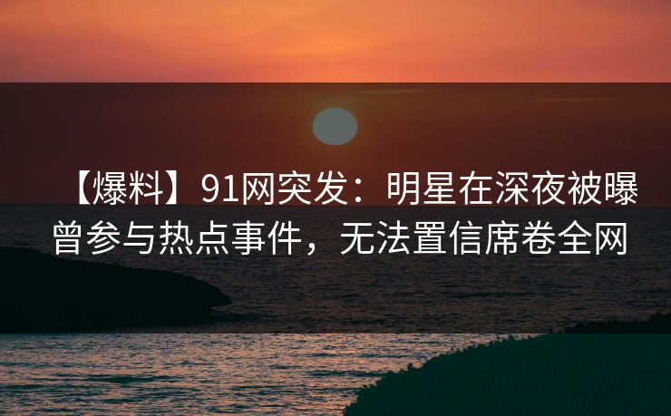 【爆料】91网突发：明星在深夜被曝曾参与热点事件，无法置信席卷全网