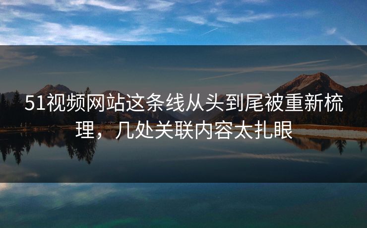 51视频网站这条线从头到尾被重新梳理，几处关联内容太扎眼
